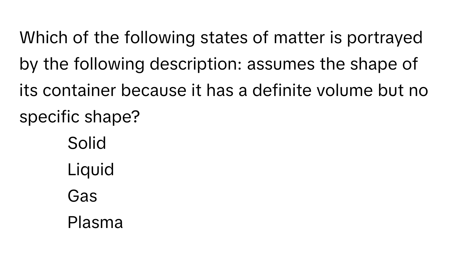 Which of the following states of matter is portrayed by the following description: assumes the shape of its container because it has a definite volume but no specific shape?

1) Solid 
2) Liquid 
3) Gas 
4) Plasma