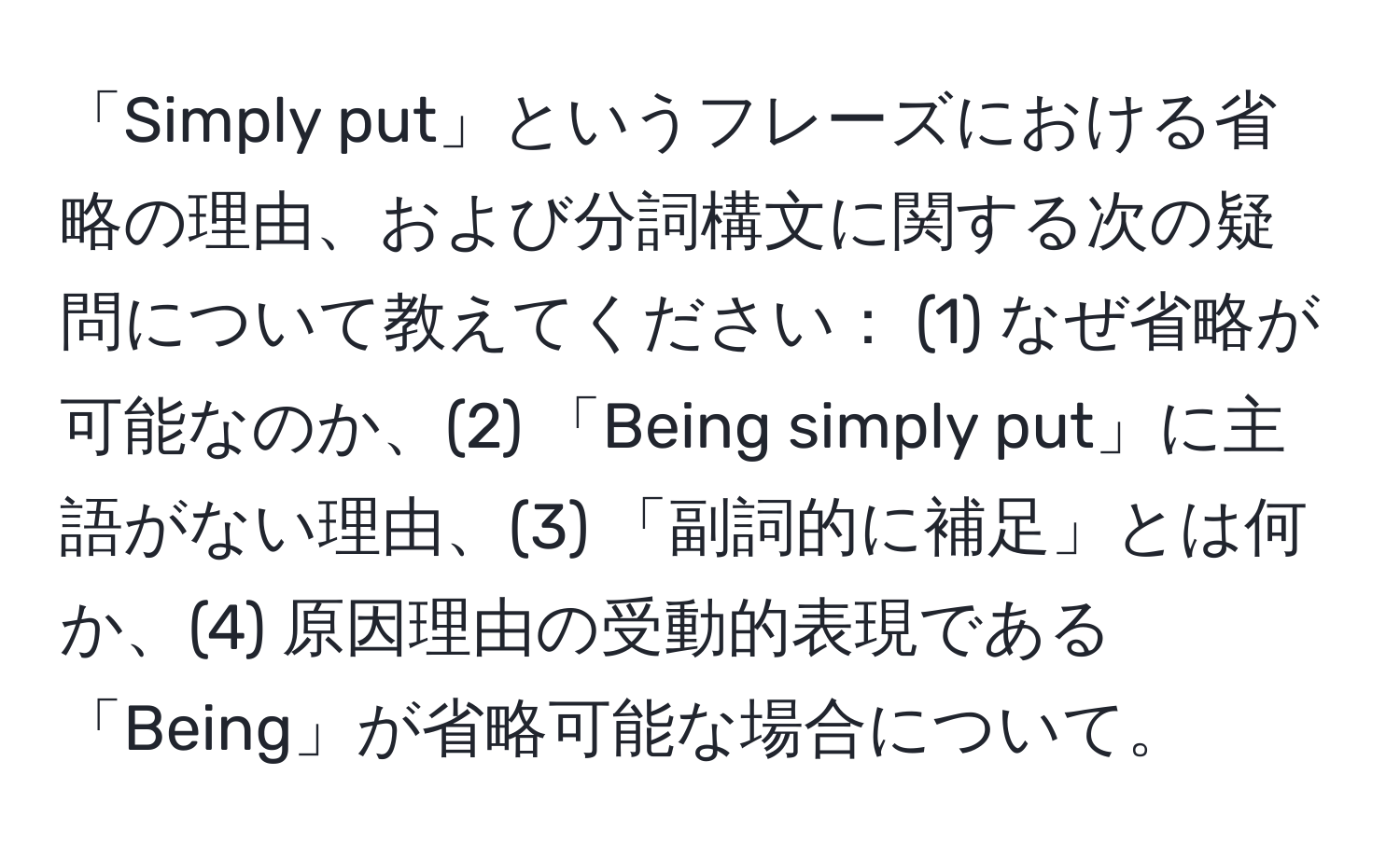 「Simply put」というフレーズにおける省略の理由、および分詞構文に関する次の疑問について教えてください： (1) なぜ省略が可能なのか、(2) 「Being simply put」に主語がない理由、(3) 「副詞的に補足」とは何か、(4) 原因理由の受動的表現である「Being」が省略可能な場合について。