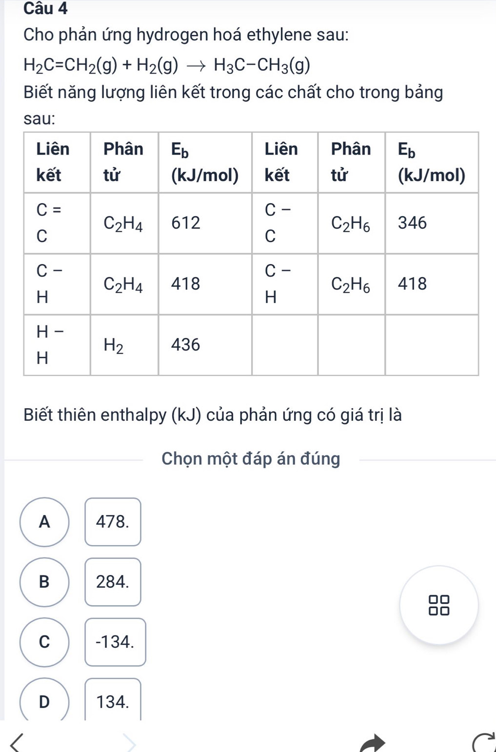 Cho phản ứng hydrogen hoá ethylene sau:
H_2C=CH_2(g)+H_2(g)to H_3C-CH_3(g)
Biết năng lượng liên kết trong các chất cho trong bảng
sau:
Biết thiên enthalpy (kJ) của phản ứng có giá trị là
Chọn một đáp án đúng
A 478.
B 284.
C -134.
D 134.