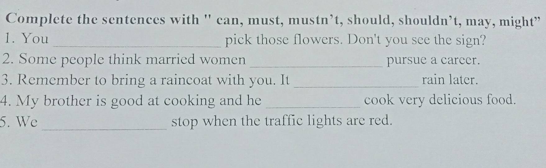 Complete the sentences with ' can, must, mustn’t, should, shouldn’t, may, might” 
1. You _pick those flowers. Don't you see the sign? 
2. Some people think married women _pursue a career. 
3. Remember to bring a raincoat with you. It _rain later. 
4. My brother is good at cooking and he _cook very delicious food. 
5. We _stop when the traffic lights are red.