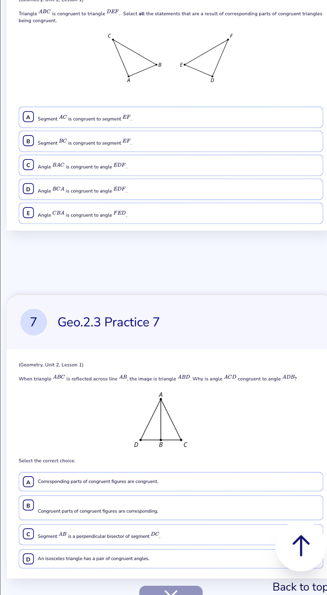 Triangle ABC is congruent to triangle DEF. Select all the statements that are a result of corresponding parts of congruent triangles
being congruent.

A Se _gmentAC_iscongruentto segment EF.
B Segment^(BC) iscongruenttosegmer EF.
C AngleBAC iscongruenttoangleEDF.
D AngleBCAis ongruenttoangleEDF.
E AngleCBA_is conaruent to angl Le FED. 
7 Geo.2.3 Practice 7
(Geometry, Unit 2, Lesson 1)
When triangle ABC is reflected across lin AB the image is triangle ABD Whyisangl ACD congruent to angle ADB_?
Select the correct choice.
A Corresponding parts of congruent figures are congruent.
B
Congruent parts of congruent figures are corresponding.
C Segment AB is a perpendicular bisector of segment DC.
D An isosceles triangle has a pair of congruent angles.
Back to top