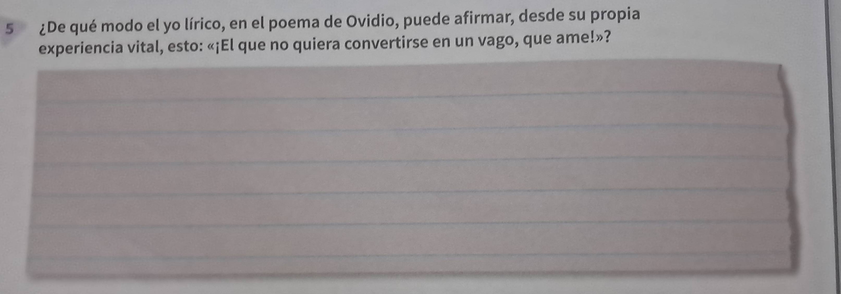 5 ¿De qué modo el yo lírico, en el poema de Ovidio, puede afirmar, desde su propia 
experiencia vital, esto: «¡El que no quiera convertirse en un vago, que ame!»? 
_ 
_ 
_ 
_ 
_ 
_ 
_ 
_