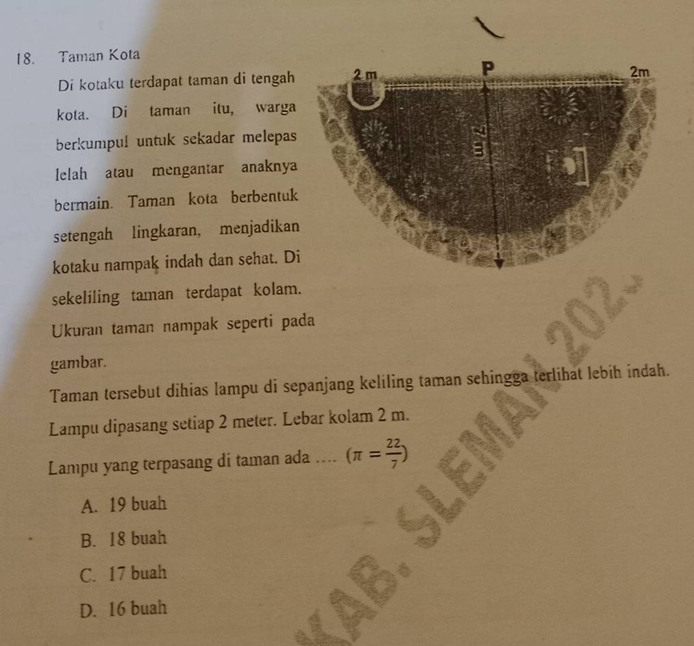 Taman Kota
Di kotaku terdapat taman di tengah
kota. Di taman itu, warga
berkumpul untuk sekadar melepas
lelah atau mengantar anaknya
bermain. Taman kota berbentuk
setengah lingkaran, menjadikan
kotaku nampak indah dan sehat. D
sekeliling taman terdapat kolam.
Ukuran taman nampak seperti pada
gambar.
Taman tersebut dihias lampu di sepanjang keliling taman sehingga terlihat lebih indah.
Lampu dipasang setiap 2 meter. Lebar kolam 2 m.
Lampu yang terpasang di taman ada . (π = 22/7 )
A. 19 buah
B. 18 buah
C. 17 buah
D. 16 buah