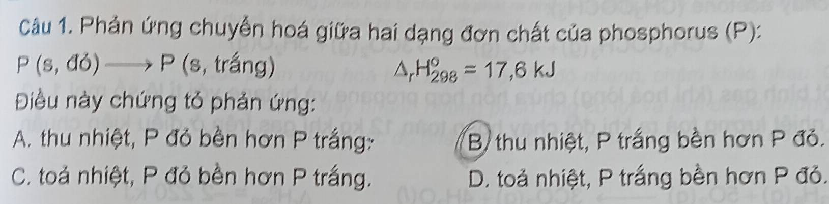 Phản ứng chuyển hoá giữa hai dạng đơn chất của phosphorus (P):
P(s,do)to P (s, trắng)
△ _rH_(298)°=17,6kJ
Điều này chứng tỏ phản ứng:
A. thu nhiệt, P đỏ bền hơn P trắng: B thu nhiệt, P trắng bền hơn P đỏ.
C. toả nhiệt, P đỏ bền hơn P trắng. D. toả nhiệt, P trắng bền hơn P đỏ.