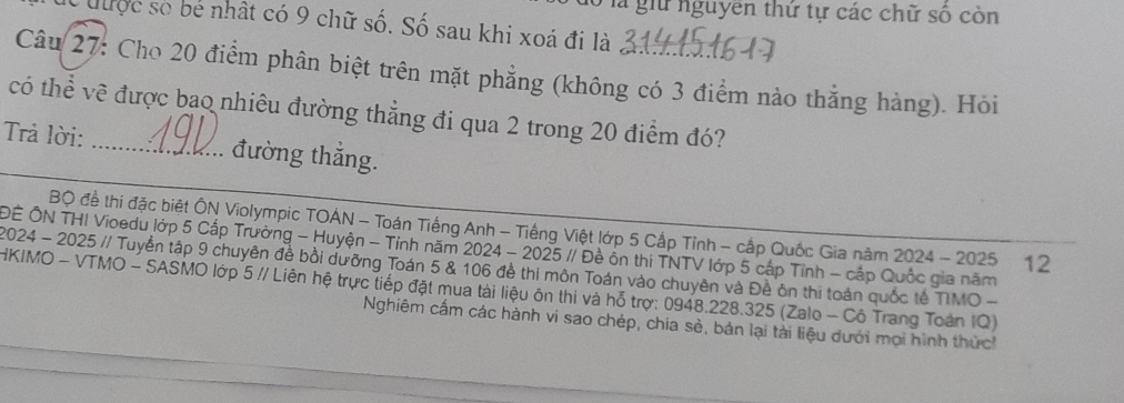 là giữ nguyên thứ tự các chữ số còn 
C được số bẻ nhật có 9 chữ số. Số sau khi xoá đi là 
Câu 27: Cho 20 điểm phân biệt trên mặt phẳng (không có 3 điểm nào thắng hàng). Hỏi 
có thể về được bao nhiêu đường thẳng đi qua 2 trong 20 điểm đó? 
Trả lời: _đường thắng. 
Bộ đề thí đặc biệt ÔN Violympic TOẢN - Toán Tiếng Anh - Tiếng Việt lớp 5 Cấp Tỉnh - cấp Quốc Gia năm 2024 - 2025 12 
ĐÊ ÔN THI Vioedu lớp 5 Cấp Trường - Huyện - Tính năm 2024 - 2025 // Đề ôn thi TNTV lớp 5 cấp Tính - cập Quốc gia năm 
2024 - 2025 // Tuyển tập 9 chuyên đề bồi dưỡng Toán 5 & 106 đề thi môn Toán vào chuyên và Đề ôn thị toán quốc tế TIMO - 
HKIMO - VTMO - SASMO lớp 5 // Liên hệ trực tiếp đặt mua tài liệu ôn thi và hỗ trợ: 0948. 228.325 (Zalo - Cô Trang Toàn IQ) 
Nghiêm cấm các hành vi sao chép, chia sẻ, bản lại tải liệu dưới mọi hình thứch