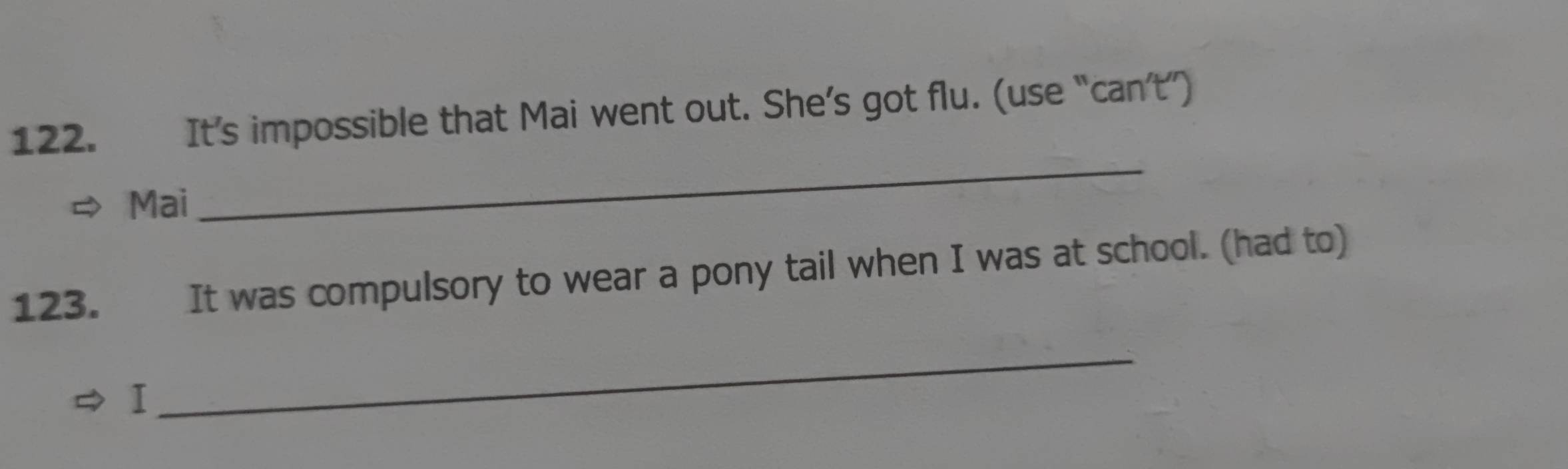 It’s impossible that Mai went out. She’s got flu. (use “can’t”) 
Mai 
_ 
123. It was compulsory to wear a pony tail when I was at school. (had to) 
I 
_