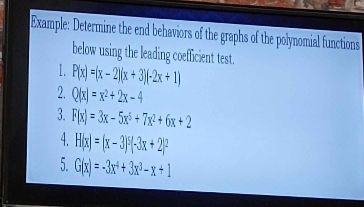 Example: Determine the end behaviors of the graphs of the polynomial functions 
below using the leading coefficient test. 
1. P(x)=(x-2)(x+3)(-2x+1)
2. Q(x)=x^2+2x-4
3. F(x)=3x-5x^5+7x^2+6x+2
4. H(x)=(x-3)^5(-3x+2)^2
5. G(x)=-3x^4+3x^3-x+1