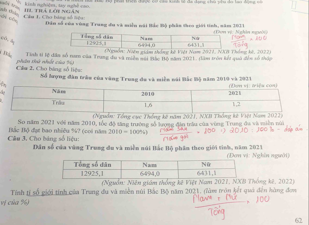 hui Bắc Bộ phát triển được cơ câu kinh tế đa dạng chủ yêu do lao động có 
d kinh nghiệm, tay nghề cao. 
uôi tran III. tRả lờI ngán 
nh thàn 
Câu 1. Cho bảng số liệu: 
ới côn 
Dân số của vùng Trung du và miền núi Bắc Bộ phân theo giới tính, năm 2021 
Nghìn người) 
cỏ, á 
Niên giám thống kê Việt Nam 2021, NXB Thống kê, 2022) 
i Bắc Tính tỉ lệ dân số nam của Trung du và miền núi Bắc Bộ năm 2021. (làm tròn kết quả đến số thập 
phân thứ nhất của %) 
Câu 2. Cho bảng số liệu: 
Số lượng đàn trâu của vùng Trung du và miền núi Bắc Bộ năm 2010 và 2021 
ấ 
1 
(Nguồn: Tổng cục Thống kê năm 2021, NXB Thống kê Việt Nam 2022) 
So năm 2021 với năm 2010, tốc độ tăng trưởng số lượng đàn trâu của vùng Trung du và miền núi 
Bắc Bộ đạt bao nhiêu %? (coi năm 2010=100% )
Câu 3. Cho bảng số liệu: 
Dân số của vùng Trung du và miền núi Bắc Bộ phân theo giới tính, năm 2021 
(Đơn vị: Nghìn người) 
(Nguồn: Niên giám thống kê Việt Nam 2021, NXB Thống kê, 2022) 
Tính tỉ số giới tính của Trung du và miền núi Bắc Bộ năm 2021. (làm tròn kết quả đến hàng đơn 
vị của %) 
62