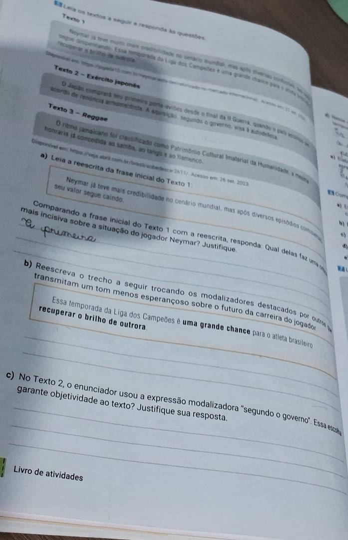 Texto 1
E Leia os textos a seguir e responda às questões
ncuperor a trits de cublsta
Noymar (A teem mupto mais crodibilidade no cenáeis mundia), más após dveroks corfutes se y
oegoo despennando. Essa tompurada da Liga dos Campedes é uma grande charce para e iná ína
Texto 2 - Exército japonês
tegorad em Jepa Vogada to com delneyear esta desvsltricado no merado interacioas Al est em 11 us 10 d — w 
Texto 3 - Reggae
O Japão comprarã seu primeiro porta-eviões desde o final da II Guerra, quando o paí estiro e
acardo da renôncia anmamentísia. A aquisição, segundo o governo, visa 3 autodefesa
_
honraria ja concedida ao samba, ao tango e ao famenco
O rimo camaicano foi classificado como Patrimônio Cultural Imaterial da Humanidade, a de
e    t
Disponéval em: https://veja.abril.com.br/brasi/aobedesce 2611/. Acesso em: 26 set. 2023
   
) Leia a reescrita da frase inicial do Texto 1
seu valor segue caindo.
 Com
a C
Neymar já teve mais credibilidade no cenário mundial, mas após diversos episódios controveu 0)
b
_
_mais incisiva sobre a situação do jogador Neymar? Justifique
_ Comparando a frase inicial do Texto 1 com a reescrita, responda: Qual delas faz um 
⑤
_
b) Reescreva o trecho a seguir trocando os modalizadores destacados por outro
transmitam um tom menos esperançoso sobre o futuro da carreira do jogador
recuperar o brilho de outrora
_
_
Essa temporada da Liga dos Campeões é uma grande chance para o atleta brasileiro
_
c) No Texto 2, o enunciador usou a expressão modalizadora "segundo o governo". Essa sc
garante objetividade ao texto? Justifique sua resposta.
_
Livro de atividades