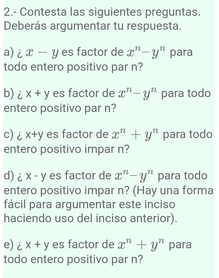 2.- Contesta las siguientes preguntas. 
Deberás argumentar tu respuesta. 
a) i x-y es factor de x^n-y^n para 
todo entero positivo par n? 
b) i x+y es factor de x^n-y^n para todo 
entero positivo par n? 
c) i x+y es factor de x^n+y^n para todo 
entero positivo impar n? 
d)i x-y es factor de x^n-y^n para todo 
entero positivo impar n? (Hay una forma 
fácil para argumentar este inciso 
haciendo uso del inciso anterior). 
e) ix+y es factor de x^n+y^n para 
todo entero positivo par n?