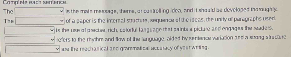 Complete each sentence.
The is the main message, theme, or controlling idea, and it should be developed thoroughly.
The of a paper is the internal structure, sequence of the ideas, the unity of paragraphs used.
is the use of precise, rich, colorful language that paints a picture and engages the readers.
refers to the rhythm and flow of the language, aided by sentence variation and a strong structure.
are the mechanical and grammatical accuracy of your writing.