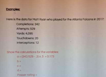 Examples; 
Here is the data for Matt Ryan who played for the Atlanta Falcons in 2017: 
Completions: 342
Attempts: 529
Yards: 4,095
Touchdowns: 20
Interceptions: 12 
Show the calculations for the variables:
a=(342/529-.3)* .5=0.173
b=
c=
d=
Passer rating =