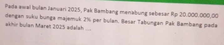 Pada awal bulan Januari 2025, Pak Bambang menabung sebesar Rp 20.000.000,00
dengan suku bunga majemuk 2% per bulan. Besar Tabungan Pak Bambang pada 
akhir bulan Maret 2025 adalah ....