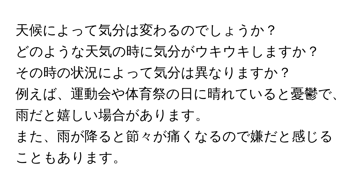 天候によって気分は変わるのでしょうか？  
どのような天気の時に気分がウキウキしますか？  
その時の状況によって気分は異なりますか？  
例えば、運動会や体育祭の日に晴れていると憂鬱で、雨だと嬉しい場合があります。  
また、雨が降ると節々が痛くなるので嫌だと感じることもあります。