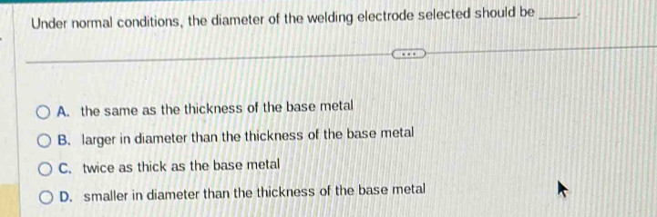 Under normal conditions, the diameter of the welding electrode selected should be_ .
A. the same as the thickness of the base metal
B. larger in diameter than the thickness of the base metal
C. twice as thick as the base metal
D. smaller in diameter than the thickness of the base metal