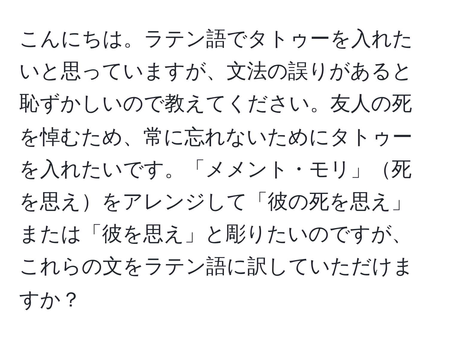 こんにちは。ラテン語でタトゥーを入れたいと思っていますが、文法の誤りがあると恥ずかしいので教えてください。友人の死を悼むため、常に忘れないためにタトゥーを入れたいです。「メメント・モリ」死を思えをアレンジして「彼の死を思え」または「彼を思え」と彫りたいのですが、これらの文をラテン語に訳していただけますか？