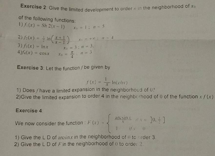 Give the limited development to order in the neighborhoad of x_0
of the following functions: 
1) f_1(x)=Sh2(x-1) x_0=1:n=5
2) f_2(x)= 1/2 ln ( (x+1)/x-1 ) x_0=+c:n=4
3 ) f_3(x)=ln x x_0=3;n=3. 
4) f_4(x)=cos x x_0= π /4 :n=3
Exercise 3: Let the function / be given by
f(x)= 1/x ln (chx)
1) Does / have a limited expansion in the neighborhood of 0? 
2)Give the limited expansion to order 4 in the neighb rhood of 0 of the function xf(x)
Exercise 4 
We now consider the function : F(x)=beginarrayl  ansin x/x i'v.nu =0.frac |
1) Give the L D of arcsinx in the neighborhood of ( to order 3. 
2) Give the L D of F in the neighborhood of 0 to order 2.