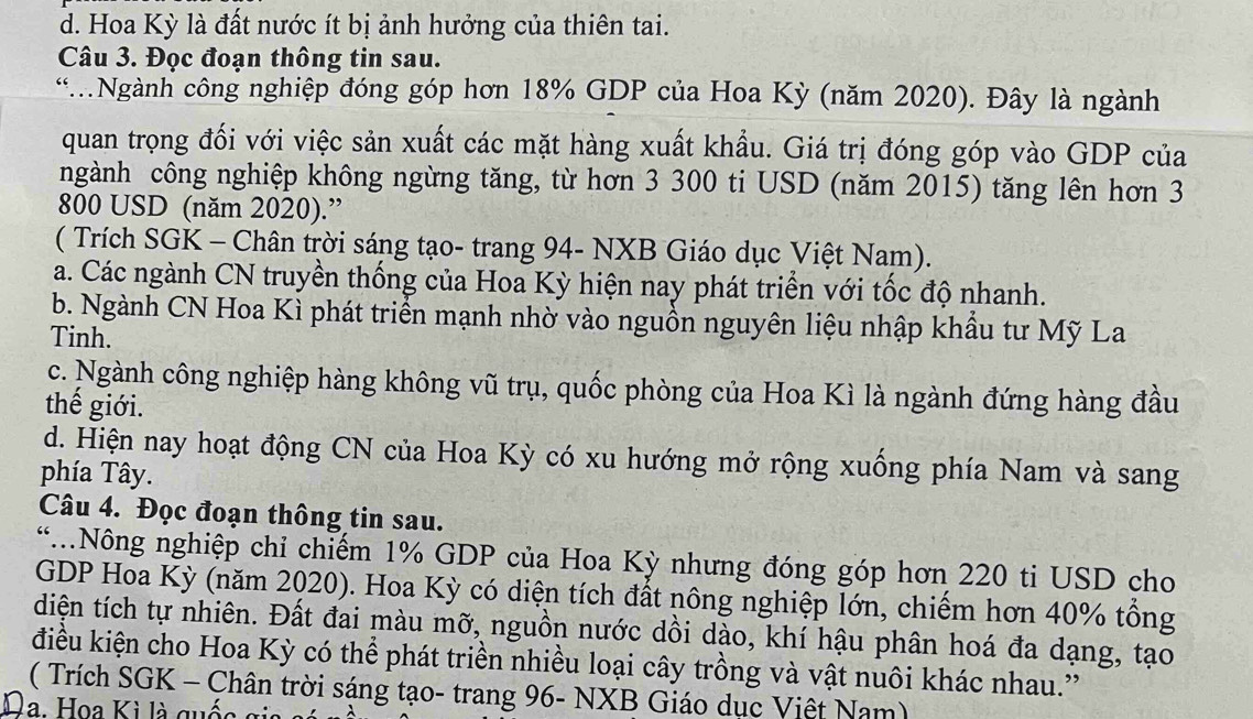 d. Hoa Kỳ là đất nước ít bị ảnh hưởng của thiên tai.
Câu 3. Đọc đoạn thông tin sau.
*Ngành công nghiệp đóng góp hơn 18% GDP của Hoa Kỳ (năm 2020). Đây là ngành
quan trọng đối với việc sản xuất các mặt hàng xuất khẩu. Giá trị đóng góp vào GDP của
ngành công nghiệp không ngừng tăng, từ hơn 3 300 ti USD (năm 2015) tăng lên hơn 3
800 USD (năm 2020).”
( Trích SGK - Chân trời sáng tạo- trang 94 - NXB Giáo dục Việt Nam).
a. Các ngành CN truyền thống của Hoa Kỳ hiện nay phát triển với tốc độ nhanh.
b. Ngành CN Hoa Kì phát triển mạnh nhờ vào nguồn nguyên liệu nhập khẩu tư Mỹ La
Tinh.
c. Ngành công nghiệp hàng không vũ trụ, quốc phòng của Hoa Kì là ngành đứng hàng đầu
thế giới.
d. Hiện nay hoạt động CN của Hoa Kỳ có xu hướng mở rộng xuống phía Nam và sang
phía Tây.
Câu 4. Đọc đoạn thông tin sau.
“.Nông nghiệp chỉ chiếm 1% GDP của Hoa Kỳ nhưng đóng góp hơn 220 ti USD cho
GDP Hoa Kỳ (năm 2020). Hoa Kỳ có diện tích đất nông nghiệp lớn, chiếm hơn 40% tổng
diện tích tự nhiên. Đất đai màu mỡ, nguồn nước dồi dào, khí hậu phân hoá đa dạng, tạo
điều kiện cho Hoa Kỳ có thể phát triền nhiều loại cây trồng và vật nuôi khác nhau.'
( Trích SGK - Chân trời sáng tạo- trang 96 - NXB Giáo dục Việt Nam)
la. Hoa Kì là quốc gia