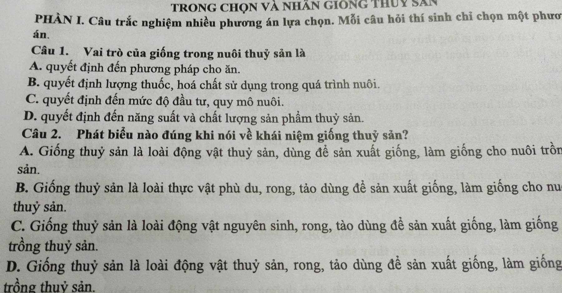 tRONG CHọN Và NHâN GIÔNG ThUy Săn
PHÀN I. Câu trắc nghiệm nhiều phương án lựa chọn. Mỗi câu hỏi thí sinh chỉ chọn một phươ
án.
Câu 1. Vai trò của giống trong nuôi thuỷ sản là
A. quyết định đến phương pháp cho ăn.
B. quyết định lượng thuốc, hoá chất sử dụng trong quá trình nuôi.
C. quyết định đến mức độ đầu tư, quy mô nuôi.
D. quyết định đến năng suất và chất lượng sản phẩm thuỷ sản.
Câu 2. Phát biểu nào đúng khi nói về khái niệm giống thuỷ sản?
A. Giống thuỷ sản là loài động vật thuỷ sản, dùng để sản xuất giống, làm giống cho nuôi trồn
sản.
B. Giống thuỷ sản là loài thực vật phù du, rong, tảo dùng để sản xuất giống, làm giống cho nu
thuỷ sản.
C. Giống thuỷ sản là loài động vật nguyên sinh, rong, tào dùng để sản xuất giống, làm giống
trồng thuỷ sản.
D. Giống thuỷ sản là loài động vật thuỷ sản, rong, tảo dùng để sản xuất giống, làm giống
trồng thuỷ sản.