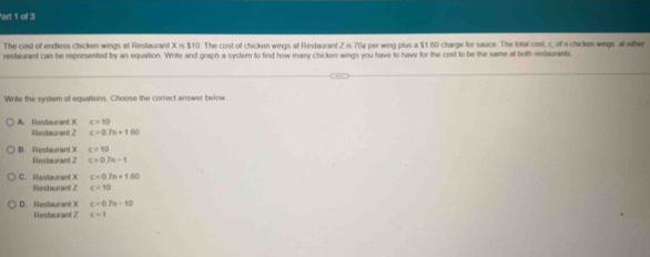 art 1 of 3
The cost of endless chicken wings at Restaurant X is $10. The cost of chicken wings at Restaurant Z is 70ự per wing plus a $1 60 charge for sauce. The total cost, c, of a chicken wings at either
restaurant can be represented by an equation. Write and graph a systern to find how many chicken wings you have to have for the cost to be the same at both restaurants
Write the system of equations. Choose the correct answer below
c=10
A. Restaurant X Restaurant Z c=0.7n+160
c=10
B. Restaurant X Restaurant 2 c=0.7n-1
C. Restaurant X c=0.7n+1.60
Restaurant Z c=10
D. Restaurant X c=0.7n-10
Restaurant Z c=1