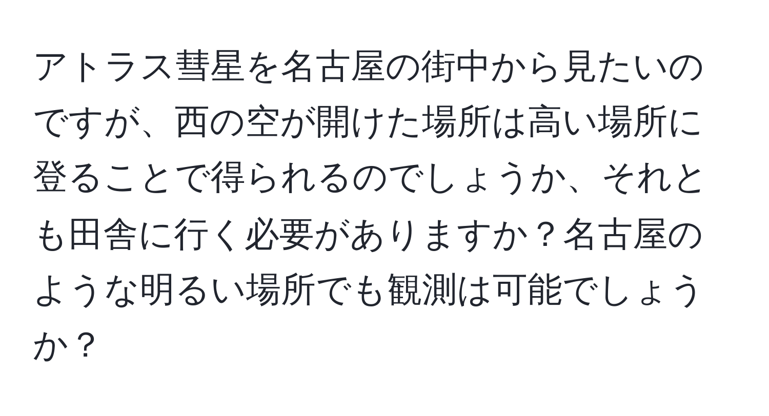 アトラス彗星を名古屋の街中から見たいのですが、西の空が開けた場所は高い場所に登ることで得られるのでしょうか、それとも田舎に行く必要がありますか？名古屋のような明るい場所でも観測は可能でしょうか？