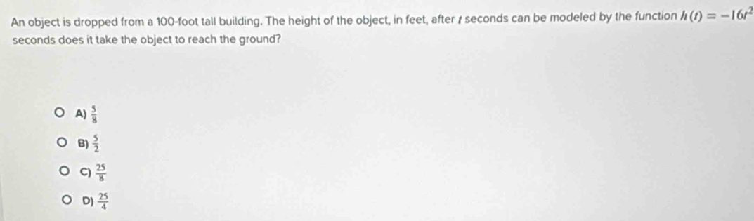 An object is dropped from a 100-foot tall building. The height of the object, in feet, after 1 seconds can be modeled by the function h(t)=-16t^2
seconds does it take the object to reach the ground?
A)  5/8 
B)  5/2 
C)  25/8 
D)  25/4 