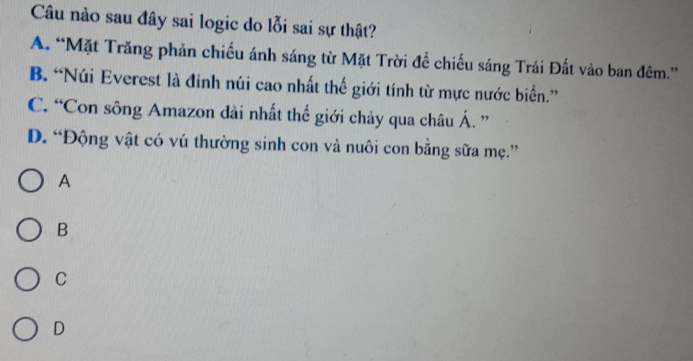 Câu nào sau đây sai logic do lỗi sai sự thật?
A. “Mặt Trăng phản chiếu ánh sáng từ Mặt Trời để chiếu sáng Trái Đất vào ban đêm.”
B. “Núi Everest là đinh núi cao nhất thế giới tính từ mực nước biển.”
C. “Con sông Amazon dài nhất thế giới chảy qua châu Á. ”
D. “Động vật có vú thường sinh con vả nuôi con bằng sữa mẹ.”
A
B
C
D