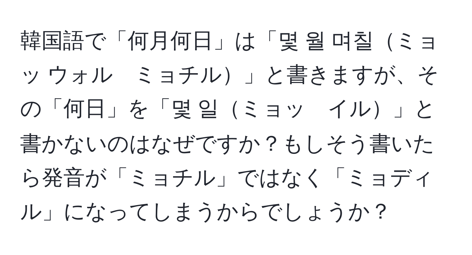 韓国語で「何月何日」は「몇 월 며칠ミョッ ウォル　ミョチル」と書きますが、その「何日」を「몇 일ミョッ　イル」と書かないのはなぜですか？もしそう書いたら発音が「ミョチル」ではなく「ミョディル」になってしまうからでしょうか？