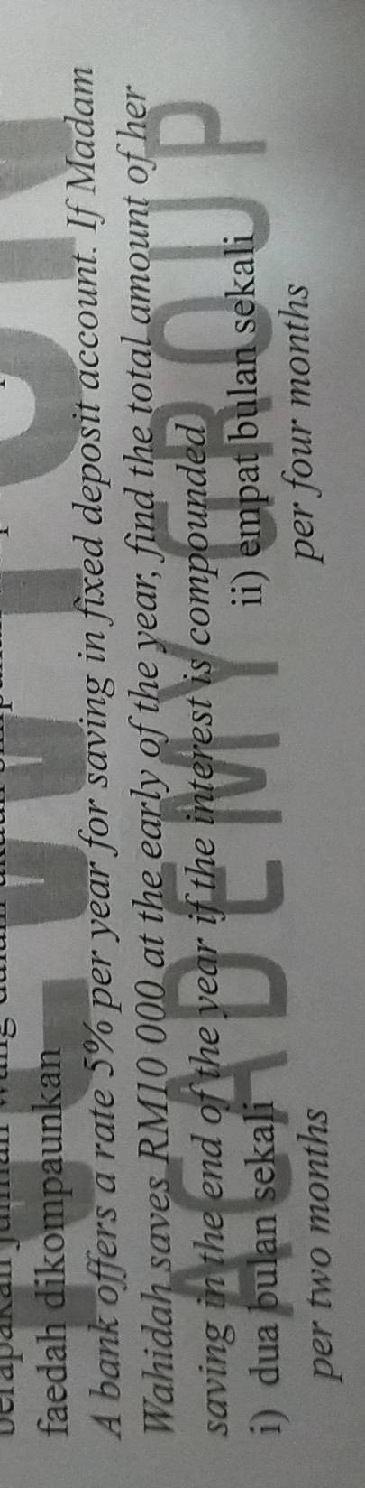 faedah dikompaunkan
A bank offers a rate 5% per year for saving in fixed deposit account. If Madam
Wahidah saves RM10 000 at the early of the year, find the total amount of her
saving in the end of the year if the interest is compounded
i) dua bulan sekali i) empat bulan sekali
per two months per four months