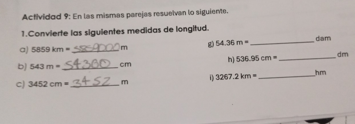 Actividad 9: En las mismas parejas resuelvan lo siguiente. 
1.Convierte las siguientes medidas de longitud. 
g) 54.36m= _ 
dam
a) 5859km= _
m
h) 536.95cm= _  dm
b) 543m= _ 
cm
i) 3267.2km= _ hm
c) 3452cm= _
m