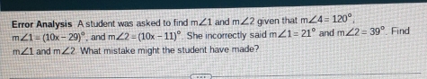 Error Analysis A student was asked to find m∠ 1 and m∠ 2 given that m∠ 4=120°.
m∠ 1=(10x-29)^circ  , and m∠ 2=(10x-11)^circ . She incorrectly said m∠ 1=21° and m∠ 2=39° Find
m∠ 1 and m∠ 2 What mistake might the student have made?