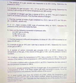 pésours ln 1. The pressurs of a gas sample was massured to be 654 mmHg. Determine the
1P
). A sareie of a gas occuples 1.40* 10^2mL voilume it will occupy atl the same tamperaturs and 360 mmHg? . thd 15°C and M60 mmHg. Defemine the
3. A sample of ntrogen gas has a volume of 30.4 1, at 20°C. The gas is heaed t
220°C at constant pressure. Find the final volume of strogen.
4. Find the number of moles of gas contained in a 16.0i, tank sf arc and 105 aim.
m=0.0800 Latm/K mo()
121
 A pressure of the ammonia isside the fask.  Bask containa 0500 more of ammont (NH_4) at 150°C C. Calculse the
8. Carry out the following conversion of pressure units
a) 0.947 atm to mminkg
6) T68 Torr to afm b) 98.2 kPa to torr
aree of 7. Find the preasure in kPa and stmoephers, it a force of 100* 10^2H a sxefed on an
1.00cm^2.
of the gas at B. A semple of gas at 15°C and 1 alkm has a volume of 2.58 L. Determine the volume
30°C=
9. A sample of carbon monoxide gas occuples 3.20 1, at 129°C Caln lsts the
Domtant temperature of the gas, if the volume of the gas is 1.54 L, and the pressure remars
unlume off the ballicon if the tempersfture is 10. A balkoon, where the temperature is overline ZPC t, has a volume of 2.00 L. What is the and the pressure remains conslant?
-2>C
the tempersture increases to 20 K. 11. Consider a batloon with a vokune of 22.4 L at 273 K. Detenmine the new vokme i
# temperature of 12. A. 12.2 L, sample contalining 0.50 mol of orygen gas. O_1
BC
m∠ O=O
same temperature and pressure, find the volums of the ozone? i at mwse oavgen gis were conserted to crone.  a  pret o  1   
13. A small bubble neas from the bonom of a laks, where the temperaturs and
BC and 64 atm. tn the water's surfore, wtere the temperature is 2BHC
and the prsssure is t ado. Calculste the foal vokume vitume was 2.1 ml. fresture are (n=0) of the bubble i ts intie