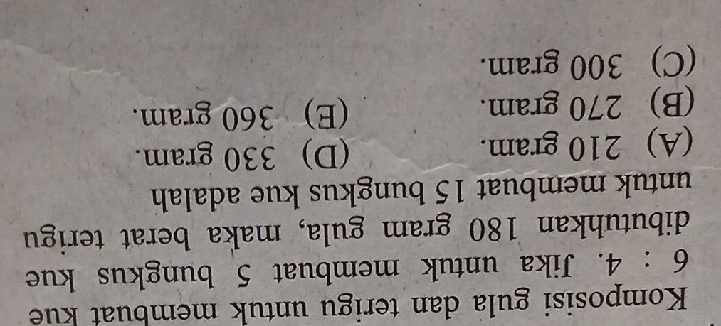 Komposisi gula dan terigu untuk membuat kue
6:4. Jika untuk membuat 5 bungkus kue
dibutuhkan 180 gram gula, maka berat terigu
untuk membuat 15 bungkus kue adalah
(A) 210 gram. (D) 330 gram.
(B) 270 gram. (E) 360 gram.
(C) 300 gram.