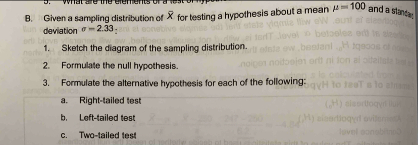 Given a sampling distribution of X for testing a hypothesis about a mean mu =100 and a standar 
deviation sigma =2.33. 
1. Sketch the diagram of the sampling distribution. 
2. Formulate the null hypothesis. 
3. Formulate the alternative hypothesis for each of the following: 
a. Right-tailed test 
b. Left-tailed test 
c. Two-tailed test