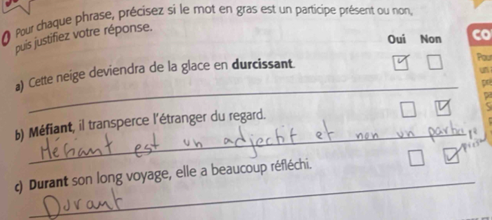 Pour chaque phrase, précisez si le mot en gras est un participe présent ou non, 
Oui Non co 
puis justifiez votre réponse. 
un 
_ 
a) Cette neige deviendra de la glace en durcissant Pour 
pr 

_ 
b) Méfiant, il transperce l'étranger du regard. 
_ 
c) Durant son long voyage, elle a beaucoup réfléchi.