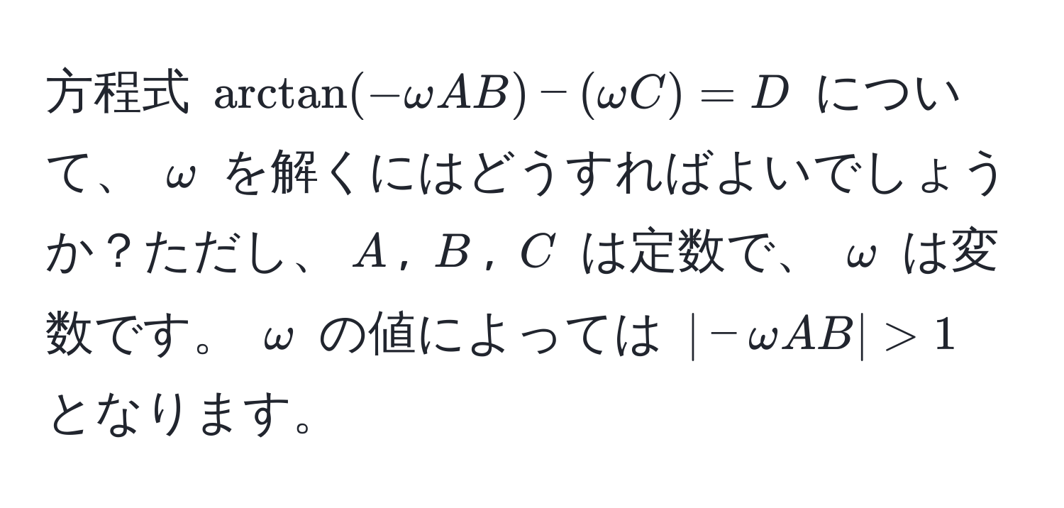 方程式 $ arctan(-omega A B) - (omega C) = D $ について、 $omega$ を解くにはどうすればよいでしょうか？ただし、$A$, $B$, $C$ は定数で、 $omega$ は変数です。 $omega$ の値によっては $ |-omega A B| > 1 $ となります。