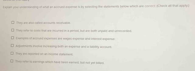 Explain your understanding of what an accrued expense is by selecting the statements below which are correct. (Check all that apply.)
They are also called accounts receivable.
They refer to costs that are incurred in a period, but are both unpaid and unrecorded.
Examples of accrued expenses are wages expense and interest expense.
Adjustments involve increasing both an expense and a liability account.
They are reported on an income statement.
They refer to earnings which have been earned, but not yet billed.