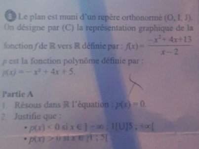 Le plan est muni d'un repère orthonormé (O,l,J). 
On désigne par (C) la représentation graphique de la 
fonction de R vers R définie par : f(x)= (-x^2+4x+13)/x-2 
est la fonction polynôme définie par :
p(x)=-x^2+4x+5. 
Partie A 
Résous dans R l'équation p(x)=0. 
2. Justifie que :
p(x)<0sin ∈ J-∈fty; 1[U]5;+∈fty [
p(x)>0sin x∈ [1,5]