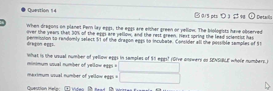 つ 3 298 a Details 
26 When dragons on planet Pern lay eggs, the eggs are either green or yellow. The biologists have observed 
over the years that 30% of the eggs are yellow, and the rest green. Next spring the lead scientist has 
permission to randomly select 51 of the dragon eggs to incubate. Consider all the possible samples of 51
dragon eggs. 
What is the usual number of yellow eggs in samples of 51 eggs? (Give answers as SENSIBLE whole numbers.) 
minimum usual number of yellow eggs □ 
maximum usual number of yellow eggs = □ 
Question Help: * Video Read Wrítten Fx a