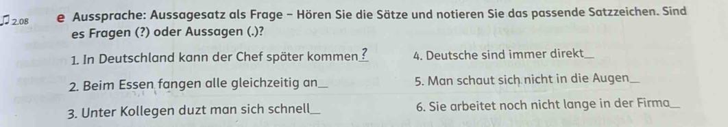 2.08 e Aussprache: Aussagesatz als Frage - Hören Sie die Sätze und notieren Sie das passende Satzzeichen. Sind 
es Fragen (?) oder Aussagen (.)? 
1. In Deutschland kann der Chef später kommen ? 4. Deutsche sind immer direkt_ 
2. Beim Essen fangen alle gleichzeitig an_ 5. Man schaut sich nicht in die Augen_ 
3. Unter Kollegen duzt man sich schnell_ 6. Sie arbeitet noch nicht lange in der Firma