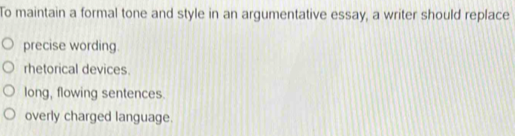 To maintain a formal tone and style in an argumentative essay, a writer should replace
precise wording.
rhetorical devices.
long, flowing sentences.
overly charged language.