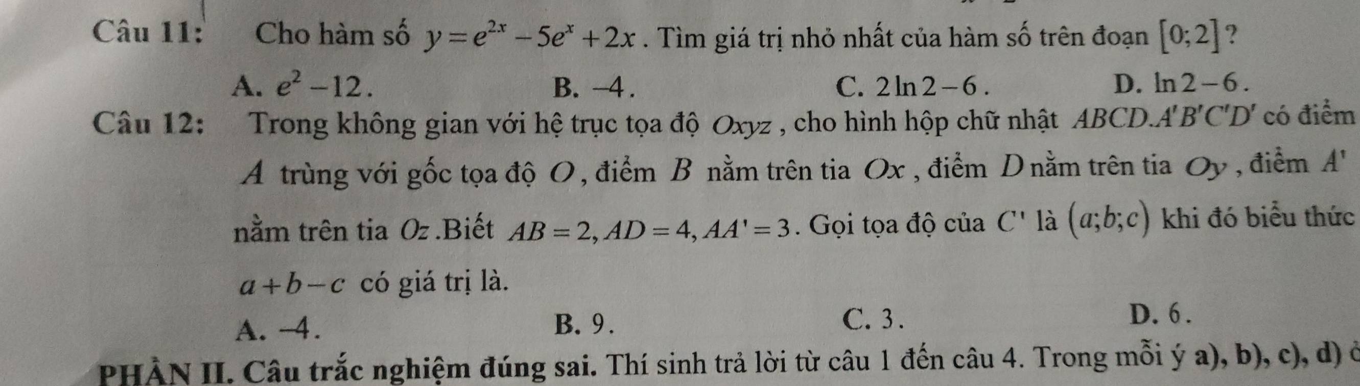 Cho hàm số y=e^(2x)-5e^x+2x. Tìm giá trị nhỏ nhất của hàm số trên đoạn [0;2] ?
A. e^2-12. B. -4. C. 2ln 2 -6. D. ln 2 -6
Câu 12: Trong không gian với hệ trục tọa độ Oxyz , cho hình hộp chữ nhật ABCD.. A'B'C'D' có điểm
A trùng với gốc tọa độ O, điểm B nằm trên tia Ox , điểm D nằm trên tia Oy , điểm A'
nằm trên tia Oz.Biết AB=2, AD=4, AA'=3. Gọi tọa độ của C' là (a;b;c) khi đó biểu thức
a+b-c có giá trị là.
A. -4. B. 9. C. 3.
D. 6.
PHÀN II. Câu trắc nghiệm đúng sai. Thí sinh trả lời từ câu 1 đến câu 4. Trong mỗi ý a), b), c), d) ở