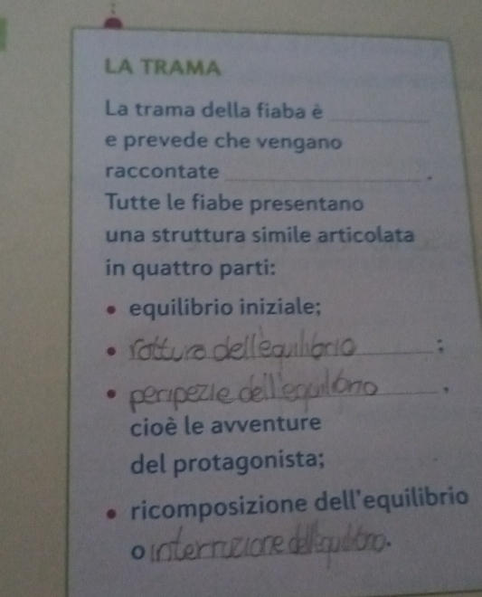 LA TRAMA 
La trama della fiaba è_ 
e prevede che vengano 
raccontate 
_. 
Tutte le fiabe presentano 
una struttura simile articolata 
in quattro parti: 
equilibrio iniziale; 
_; 
_, 
cioè le avventure 
del protagonista; 
ricomposizione dell'equilibrio 
_