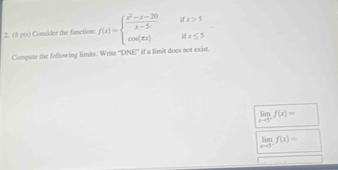 Consider the function: f(x)=beginarrayl  (x^2-x-20)/x-5  cos (π x)endarray. if x>5
if x≤ 5
Compute the following limits. Write “DNE” if a limit does not exist.
limlimits _xto 5^+f(x)=
limlimits _xto 5^-f(x)=