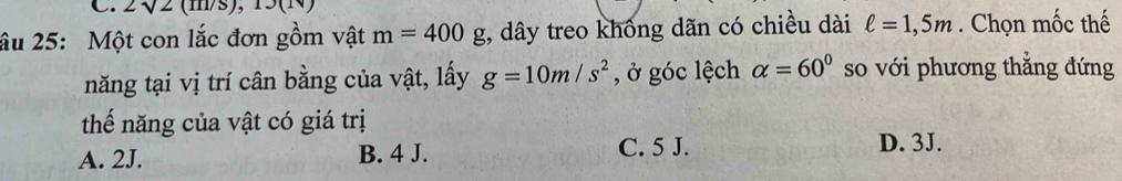 2sqrt(2)(m/s), 13(1v)
âu 25: Một con lắc đơn gồm vật m=400g;, dây treo khống dãn có chiều dài ell =1,5m. Chọn mốc thế
năng tại vị trí cân bằng của vật, lấy g=10m/s^2 , ở góc lệch alpha =60° so với phương thẳng đứng
thế năng của vật có giá trị
A. 2J. B. 4 J. C. 5 J. D. 3J.