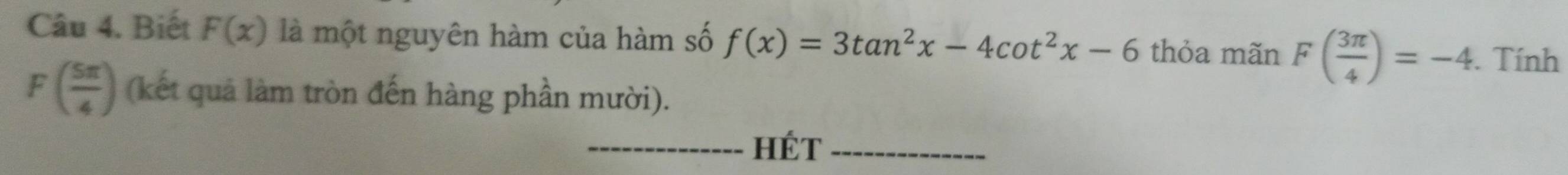 Biết F(x) là một nguyên hàm của hàm số f(x)=3tan^2x-4cot^2x-6 thỏa mãn F( 3π /4 )=-4. Tính
F( 5π /4 ) (kết quả làm tròn đến hàng phần mười). 
_HÉT_