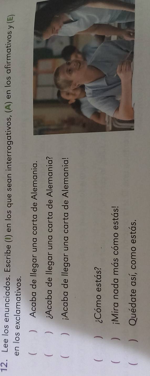 Lee los enunciados. Escribe (I) en los que sean interrogativos, (A) en los afirmativos y (E) 
en los exclamativos. 
) Acaba de llegar una carta de Alemania. 
 )¿Acaba de llegar una carta de Alemania? 
 ) ¡Acaba de llegar una carta de Alemania! 
 ) ¿Cómo estás? 
) ¡Mira nada más cómo estás! 
) Quédate así, como estás.