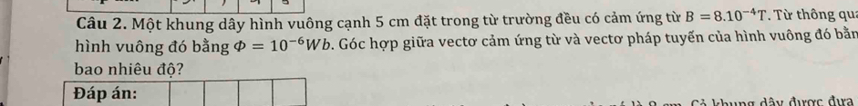 Một khung dây hình vuông cạnh 5 cm đặt trong từ trường đều có cảm ứng từ B=8.10^(-4)T. Từ thông qu: 
hình vuông đó bằng varPhi =10^(-6)Wb. Góc hợp giữa vectơ cảm ứng từ và vectơ pháp tuyến của hình vuông đó bằn 
bao nhiêu độ? 
Đáp án: 
đây được đựa