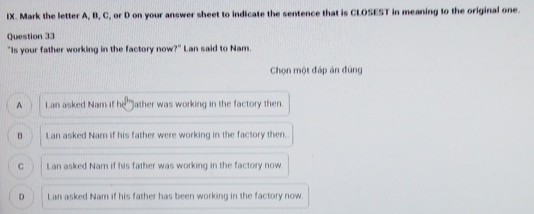 Mark the letter A, B, C, or D on your answer sheet to indicate the sentence that is CLOSEST in meaning to the original one.
Question 33
"Is your father working in the factory now?" Lan said to Nam.
Chọn một đáp án đúng
A Lan asked Nam if he 'Jather was working in the factory then.
B Lan asked Nam if his father were working in the factory then.
C Lan asked Nam if his father was working in the factory now.
D Lan asked Nam if his father has been working in the factory now.