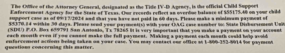 The Office of the Attorney General, designated as the Title IV-D Agency, is the official Child Support 
Enforcement Agency for the State of Texas. Our records reflect an overdue balance of $55175.40 on your child 
support case as of 09/17/2024 and that you have not paid in 60 days. Please make a minimum payment of
$5370.14 within 30 days. Please send your payment(s) with your OAG case number to: State Disbursement Unit 
(SDU) P.O. Box 659791 San Antonio, T* 78265 It is very important that you make a payment on your account 
each month even if you cannot make the full payment. Making a payment each month could help avoid 
enforcement actions being taken on your case. You may contact our office at 1-800-252-8014 for payment 
questions concerning this matter.